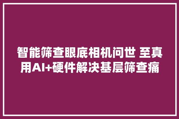 智能筛查眼底相机问世 至真用AI+硬件解决基层筛查痛点_眼底_筛查