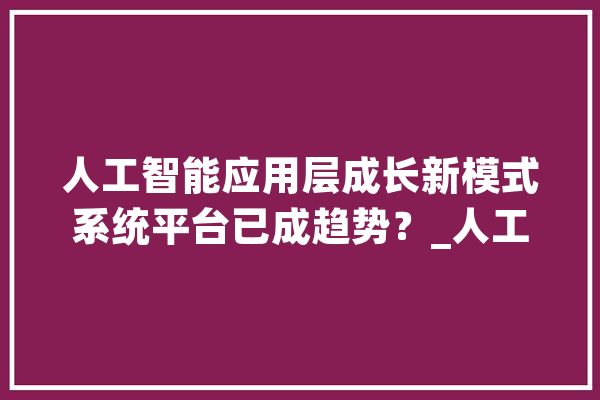 人工智能应用层成长新模式系统平台已成趋势？_人工智能_智能 AI快讯