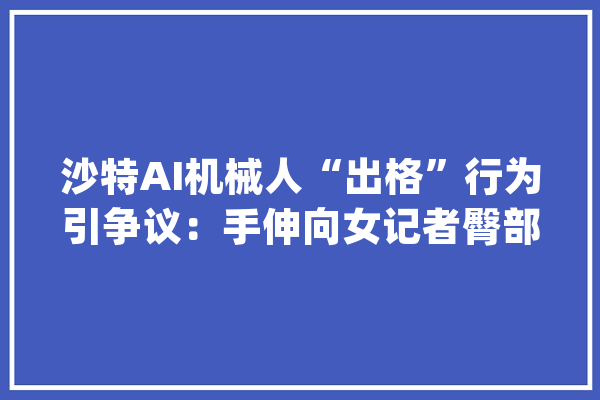 沙特AI机械人“出格”行为引争议：手伸向女记者臀部机械觉醒？_人工智能_伦理 AI快讯