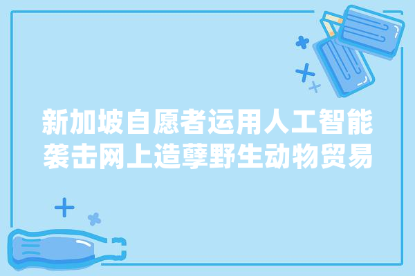 新加坡自愿者运用人工智能袭击网上造孽野生动物贸易_亚斯_自愿者