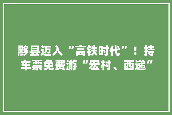 黟县迈入“高铁时代”！持车票免费游“宏村、西递”_黟县_高铁