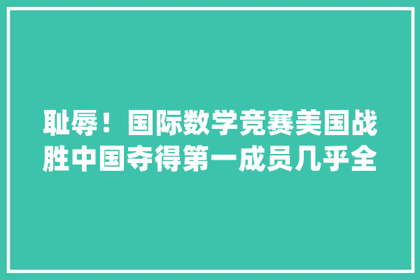 耻辱！国际数学竞赛美国战胜中国夺得第一成员几乎全是亚裔！_数学_收集 科技快讯