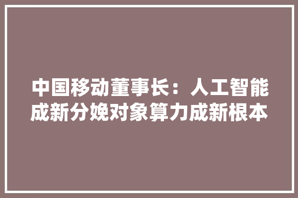 中国移动董事长：人工智能成新分娩对象算力成新根本能源_中国移动_亿元