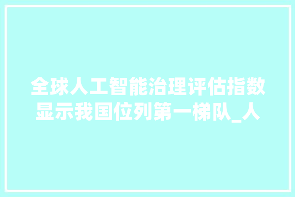 全球人工智能治理评估指数显示我国位列第一梯队_人工智能_全球 AI快讯