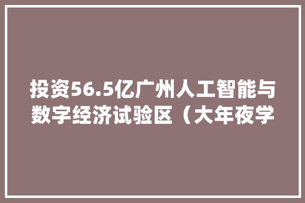 投资56.5亿广州人工智能与数字经济试验区（大年夜学城园区）项目动工_人工智能_实验区