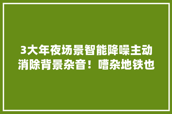 3大年夜场景智能降噪主动消除背景杂音！嘈杂地铁也有清晰通话_降噪_耳机