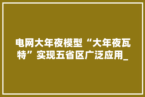 电网大年夜模型“大年夜瓦特”实现五省区广泛应用_缺点_模子 计算机