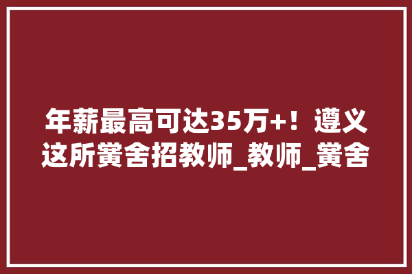 年薪最高可达35万+！遵义这所黉舍招教师_教师_黉舍 文字写作