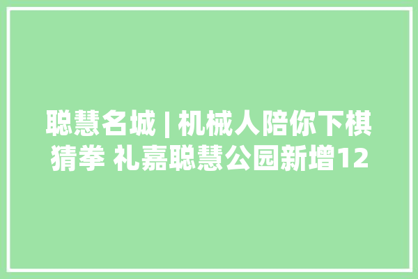 聪慧名城 | 机械人陪你下棋猜拳 礼嘉聪慧公园新增12个体验项目_聪明_园区 科技快讯