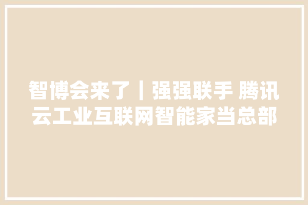 智博会来了｜强强联手 腾讯云工业互联网智能家当总部落户重庆两江新区_互联网_腾讯