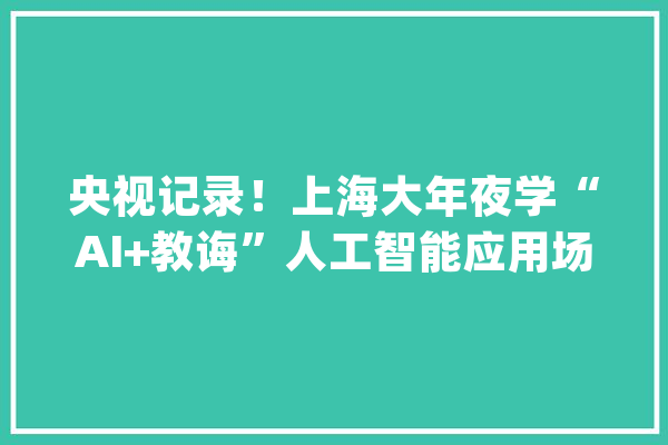 央视记录！上海大年夜学“AI+教诲”人工智能应用场景之医工结合：脑机交互康复应用_人工智能_接口