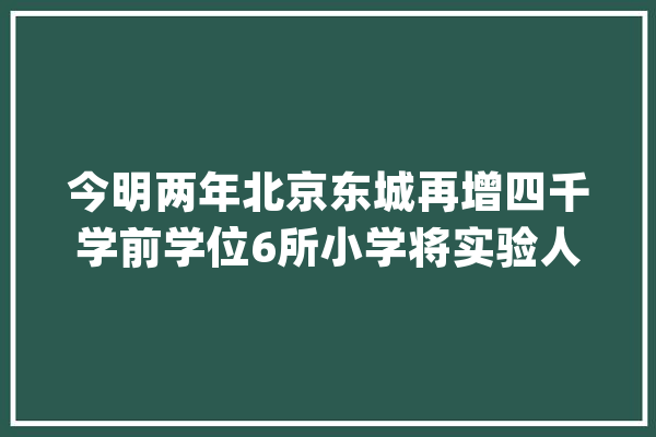今明两年北京东城再增四千学前学位6所小学将实验人工智能教诲_教师_东城区 AI快讯