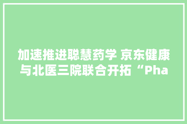 加速推进聪慧药学 京东健康与北医三院联合开拓“PharmCoo”人工智能药学常识图谱_药学_京东 科技快讯