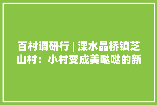百村调研行 | 溧水晶桥镇芝山村：小村变成美哒哒的新画卷_村_山村