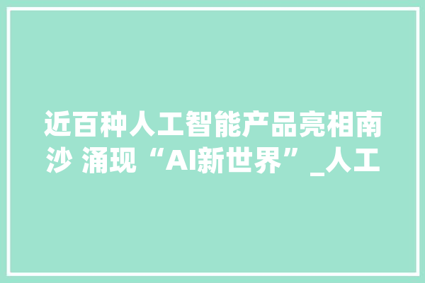 近百种人工智能产品亮相南沙 涌现“AI新世界”_人工智能_广州 智能问答
