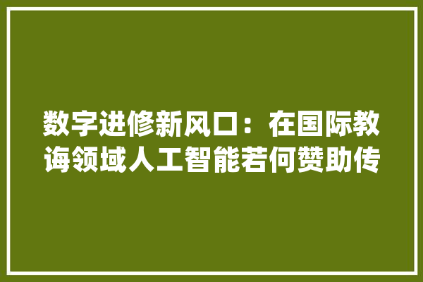 数字进修新风口：在国际教诲领域人工智能若何赞助传授教化？_教师_人工智能 计算机