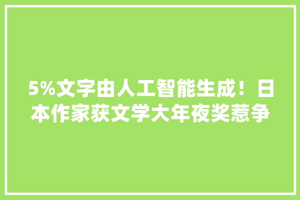 5%文字由人工智能生成！日本作家获文学大年夜奖惹争议_人工智能_日本 计算机