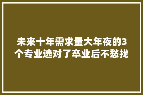 未来十年需求量大年夜的3个专业选对了卒业后不愁找不到工作_技巧_范畴