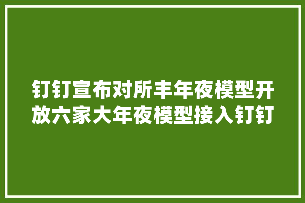 钉钉宣布对所丰年夜模型开放六家大年夜模型接入钉钉_模子_厂商 AI简讯