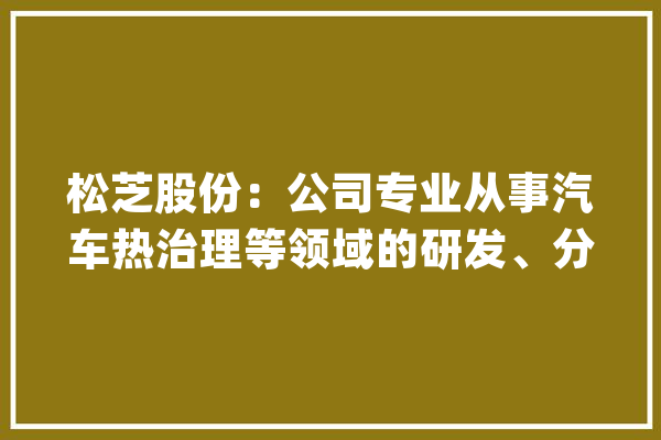松芝股份：公司专业从事汽车热治理等领域的研发、分娩与发卖未有产品与人工智能或机械人等领域相关_您的_公司 AI简讯