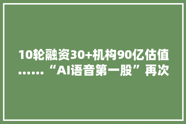 10轮融资30+机构90亿估值……“AI语音第一股”再次冲刺港股IPO_亿元_融资 计算机