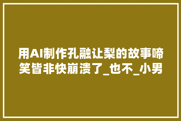 用AI制作孔融让梨的故事啼笑皆非快崩溃了_也不_小男孩 智能问答