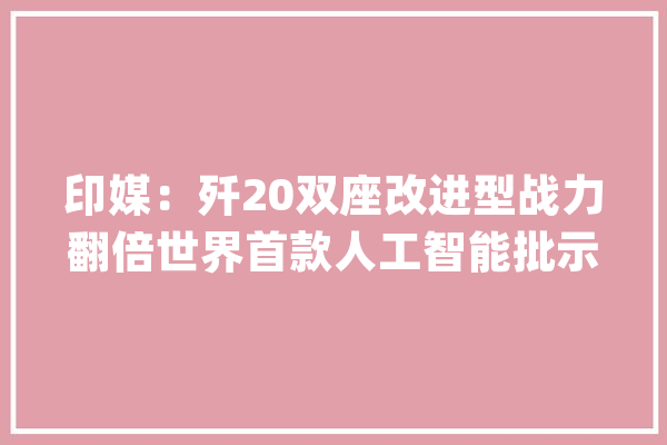 印媒：歼20双座改进型战力翻倍世界首款人工智能批示型隐身战机_双座_作战
