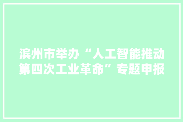 滨州市举办“人工智能推动第四次工业革命”专题申报会_滨州_书记 科技快讯