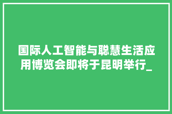 国际人工智能与聪慧生活应用博览会即将于昆明举行_聪明_人工智能 计算机