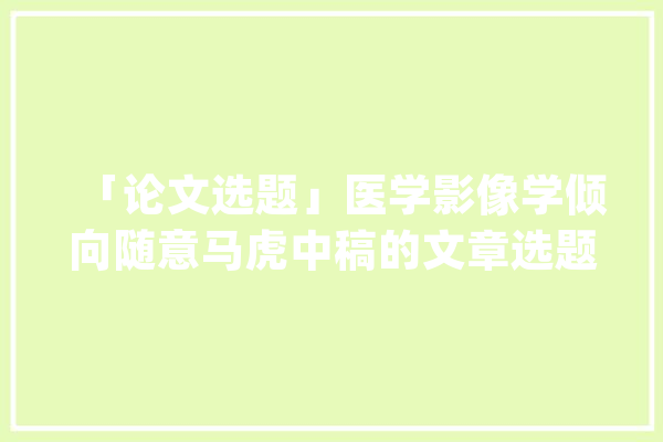 「论文选题」医学影像学倾向随意马虎中稿的文章选题是若何的？_甲状腺_人工智能