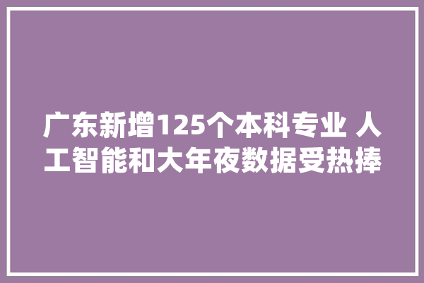 广东新增125个本科专业 人工智能和大年夜数据受热捧_专业_人工智能 智能写作