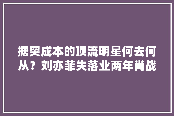 搪突成本的顶流明星何去何从？刘亦菲失落业两年肖战不怂破茧更生_本身的_在这个