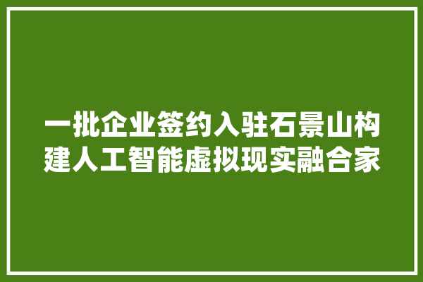 一批企业签约入驻石景山构建人工智能虚拟现实融合家当新生态_家当_石景山区 智能写作