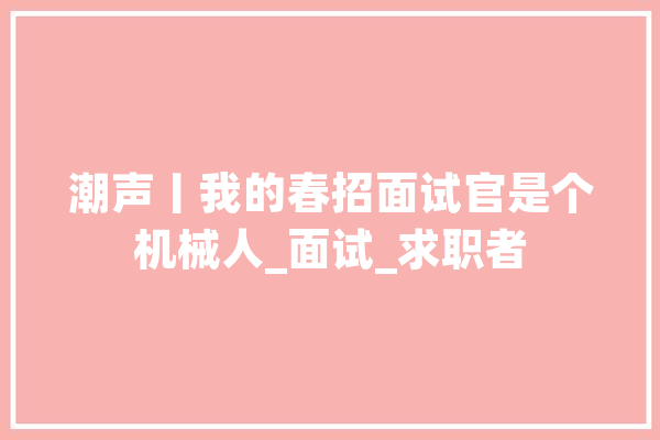 潮声丨我的春招面试官是个机械人_面试_求职者