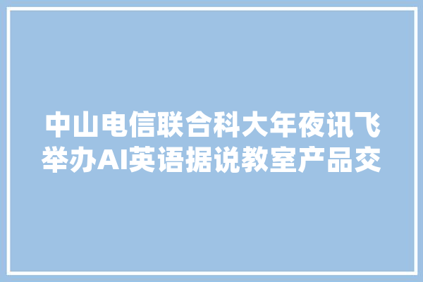 中山电信联合科大年夜讯飞举办AI英语据说教室产品交流会_英语_人工智能 科技快讯