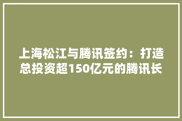 上海松江与腾讯签约：打造总投资超150亿元的腾讯长三角人工智能超算中央_腾讯_家当 文字写作