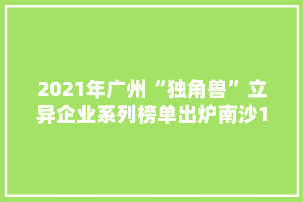 2021年广州“独角兽”立异企业系列榜单出炉南沙10家企业上榜_广州_独角兽