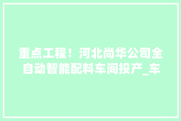 重点工程！河北尚华公司全自动智能配料车间投产_车间_亿元