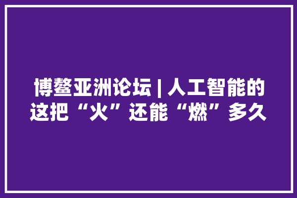 博鳌亚洲论坛 | 人工智能的这把“火”还能“燃”多久？_人工智能_家当