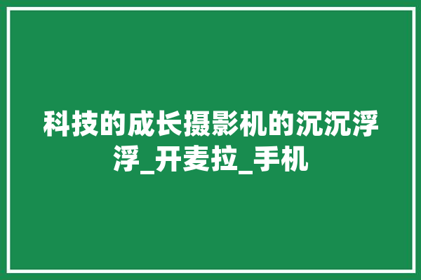 科技的成长摄影机的沉沉浮浮_开麦拉_手机 文字写作