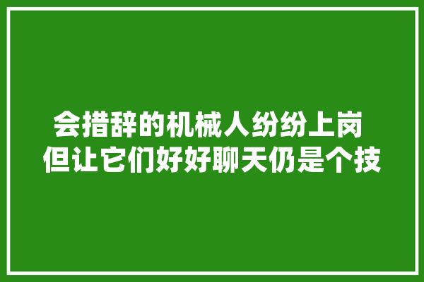 会措辞的机械人纷纷上岗 但让它们好好聊天仍是个技能活_机械人_技巧