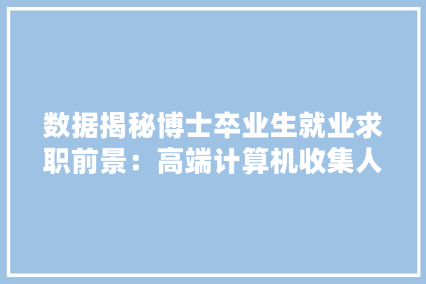 数据揭秘博士卒业生就业求职前景：高端计算机收集人才缺口大年夜_博士_卒业生