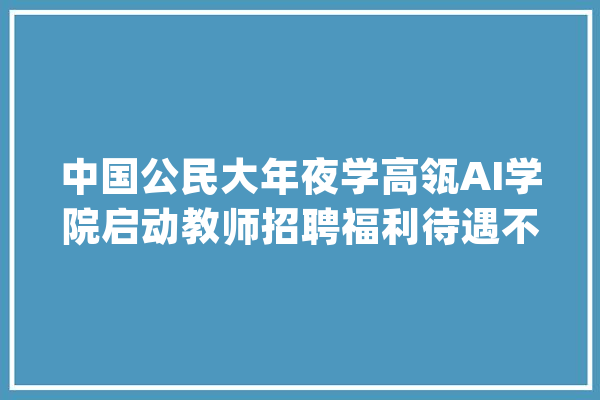 中国公民大年夜学高瓴AI学院启动教师招聘福利待遇不一般_学院_教师 计算机