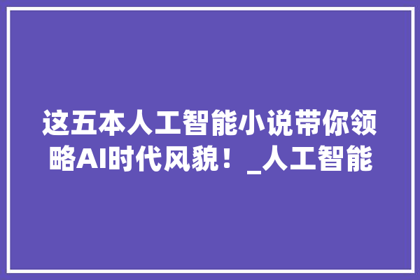 这五本人工智能小说带你领略AI时代风貌！_人工智能_机械人