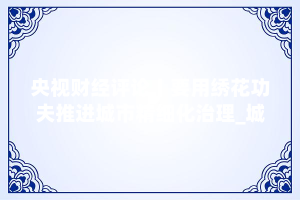 央视财经评论丨要用绣花功夫推进城市精细化治理_城市_精致