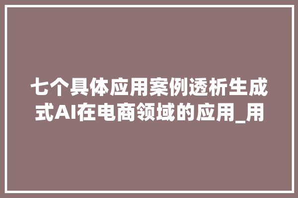 七个具体应用案例透析生成式AI在电商领域的应用_用户_范畴 智能写作