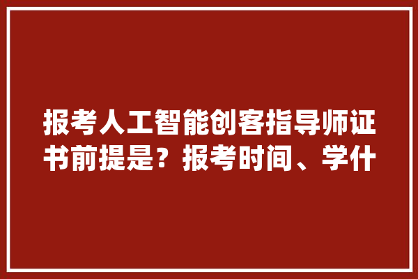 报考人工智能创客指导师证书前提是？报考时间、学什么、谁能考？_人工智能_证书 智能问答