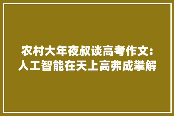 农村大年夜叔谈高考作文:人工智能在天上高弗成攀解决不了农民问题_互联网_农民