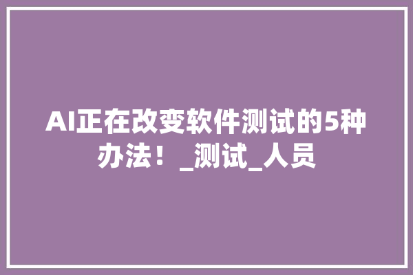 AI正在改变软件测试的5种办法！_测试_人员 科技快讯