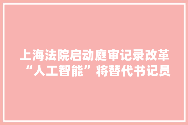 上海法院启动庭审记录改革 “人工智能”将替代书记员出庭_书记_法院